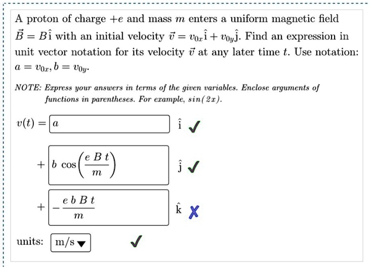A proton of charge +e and mass m enters a uniform magnetic field B = Bi? with an initial velocity v? = v0xi? + v0yj?. Find an expression in unit vector notation for its velocity v? at any later time t. Use notation: a = v0x, b = v0y.

NOTE: Express your answers in terms of the given variables. Enclose arguments of functions in parentheses. For example, sin(2x).

v(t) = a i?
+ b cos(e B t / m) j?
+ -e b B t / m k?
units: m/s