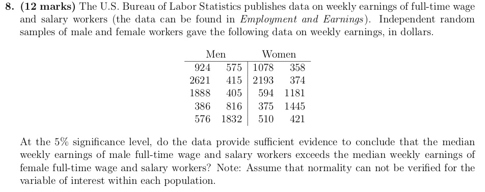 8. (12 marks) The U.S. Bureau of Labor Statistics publishes data on weekly earnings of full-time wage and salary workers (the data can be found in Employment and Earnings). Independent random samples of male and female workers gave the following data on weekly earnings, in dollars.

Men Women
924 575 | 1078 358
2621 415 | 2193 374
1888 405 | 594 1181
386 816 | 375 1445
576 1832 | 510 421

At the 5% significance level, do the data provide sufficient evidence to conclude that the median weekly earnings of male full-time wage and salary workers exceeds the median weekly earnings of female full-time wage and salary workers? Note: Assume that normality can not be verified for the variable of interest within each population.