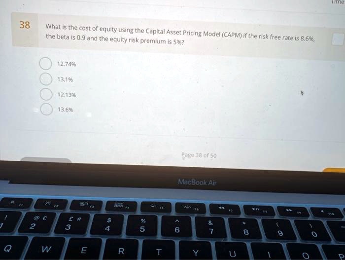 38
What is the cost of equity using the Capital Asset Pricing Model (CAPM) if the risk free rate is 8.6%, the beta is 0.9 and the equity risk premium is 5%?
12.74%
13.1%
12.13%
13.6%