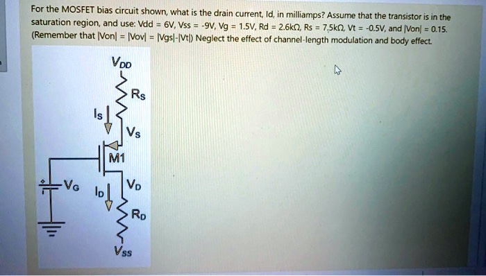 SOLVED: For the MOSFET bias circuit shown what is the drain current Id, in  milliamps? Assume that the transistor is in the saturation regionand  use:Vdd=6V,Vss=-9V,Vg=1.5V,Rd=2.6k,Rs=7.5k,Vt=-0.5V,and |Von|=0.15 Remember  that [Von=[Vov=[Vgs|-|Vt)Neglect ...