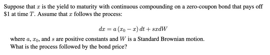 Suppose that x is the yield to maturity with continuous compounding on a zero-coupon bond that pays off 1 at time T. Assume that x follows the process:

dx = a (x0 - x) dt + sxdW

where a, x0, and s are positive constants and W is a Standard Brownian motion.
What is the process followed by the bond price?