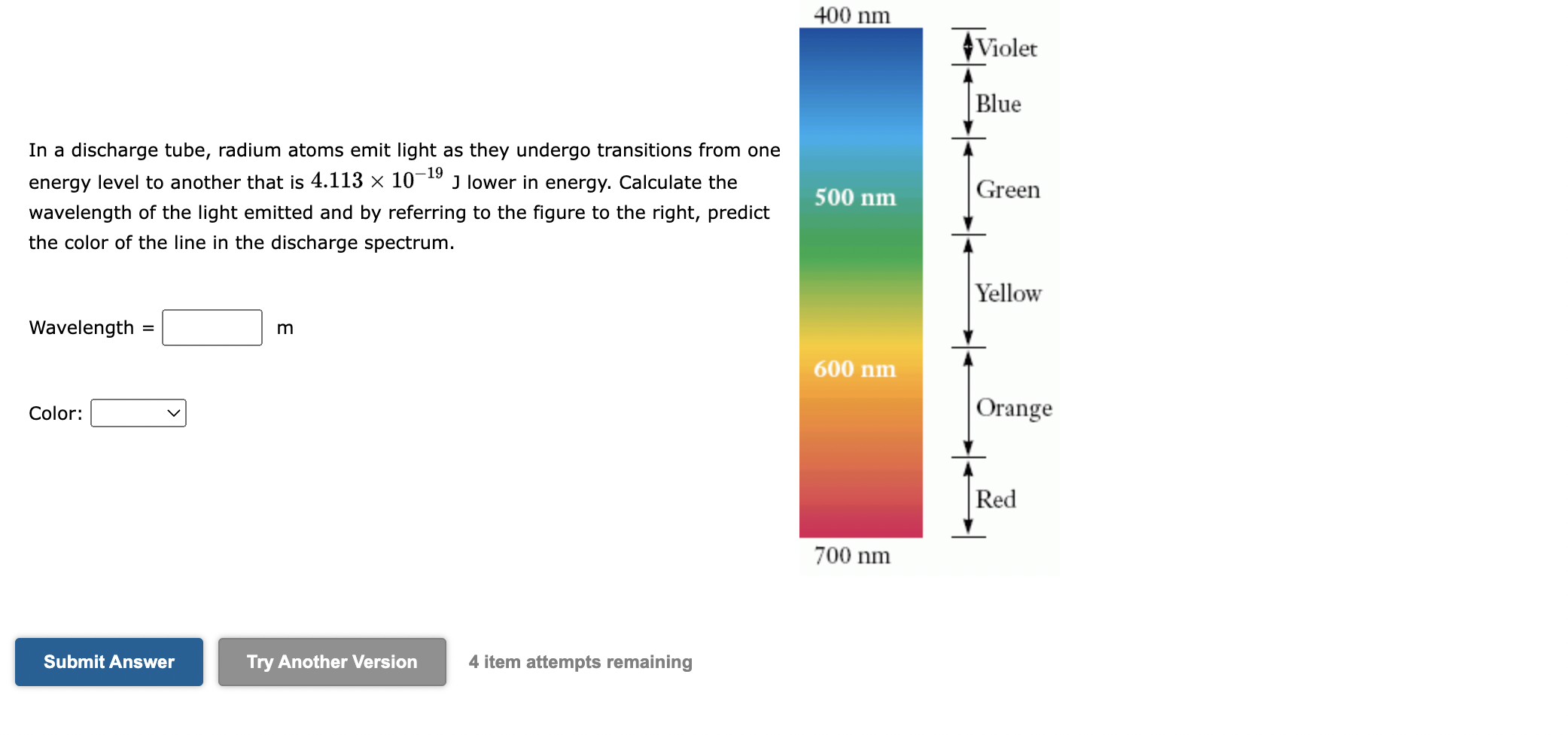 In a discharge tube, radium atoms emit light as they undergo transitions from one energy level to another that is 4.113 x 10^-19 J lower in energy. Calculate the wavelength of the light emitted and by referring to the figure to the right, predict the color of the line in the discharge spectrum.

Wavelength = m

Color:

400 nm
Violet
Blue
500 nm
Green
Yellow
600 nm
Orange
Red
700 nm