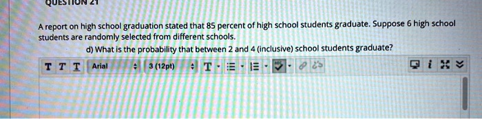 QUESTION 21

A report on high school graduation stated that 85 percent of high school students graduate. Suppose 6 high school students are randomly selected from different schools.

d) What is the probability that between 2 and 4 (inclusive) school students graduate?