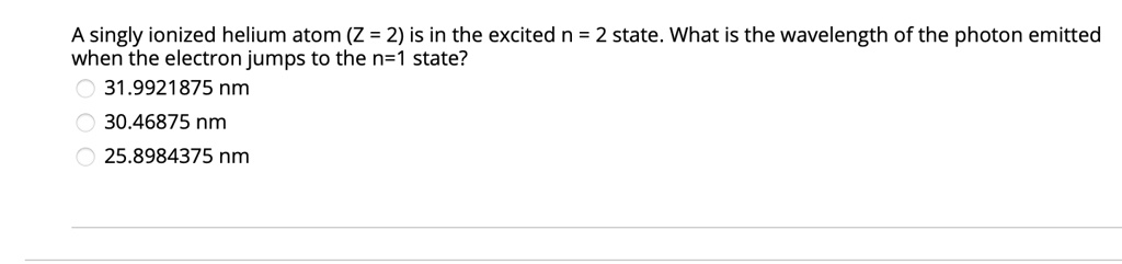 A singly ionized helium atom (Z = 2) is in the excited n = 2 state. What is the wavelength of the photon emitted when the electron jumps to the n=1 state?
31.9921875 nm
30.46875 nm
25.8984375 nm
