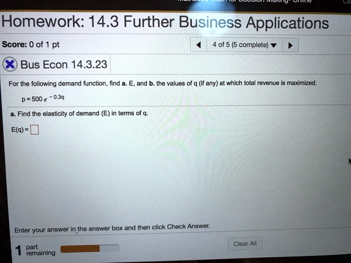 Homework: 14.3 Further Business Applications
Bus Econ 14.3.23
For the following demand function, find a. E, and b. the values of q (if any) at which total revenue is maximized.
p = 500 e^-0.3q
a. Find the elasticity of demand (E) in terms of q.
E(q) =