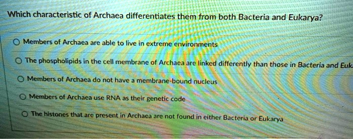 Which characteristic of Archaea differentiates them from both Bacteria and Eukarya?

Members of Archaea are able to live in extreme environments
The phospholipids in the cell membrane of Archaea are linked differently than those in Bacteria and Eukarya
Members of Archaea do not have a membrane-bound nucleus
Members of Archaea use RNA as their genetic code
The histones that are present in Archaea are not found in either Bacteria or Eukarya