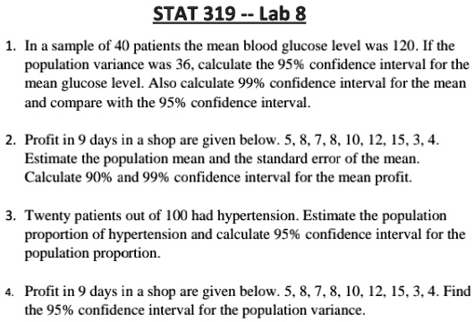 STAT 319 – Lab 8
1. In a sample of 40 patients the mean blood glucose level was 120. If the
population variance was 36, calculate the 95% confidence interval for the
mean glucose level. Also calculate 99% confidence interval for the mean
and compare with the 95% confidence interval.
2. Profit in 9 days in a shop are given below. 5, 8, 7, 8, 10, 12, 15, 3, 4.
Estimate the population mean and the standard error of the mean.
Calculate 90% and 99% confidence interval for the mean profit.
3. Twenty patients out of 100 had hypertension. Estimate the population
proportion of hypertension and calculate 95% confidence interval for the
population proportion.
4. Profit in 9 days in a shop are given below. 5, 8, 7, 8, 10, 12, 15, 3, 4. Find
the 95% confidence interval for the population variance.