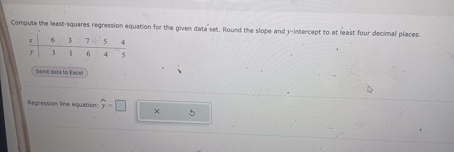 Compute the least-squares regression equation for the given data set. Round the slope and ( y )-intercept to at least four decimal places.
egintabularl|lllll
( x )     6     3     7     5     4 hline( y )     3     1     6     4     5
endtabular
Send data to Excel
Regression line equation: ( haty= )