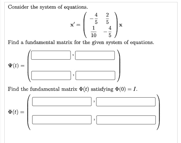 Consider the system of equations.
x' = ? -4/5 2/5 ? x
     ? 1/10 -4/5 ?
Find a fundamental matrix for the given system of equations.
?(t) = ? [ ] , [ ] ?
       ? [ ] , [ ] ?
Find the fundamental matrix ?(t) satisfying ?(0) = I.
?(t) = ? [ ] , [ ] ?
       ? [ ] , [ ] ?