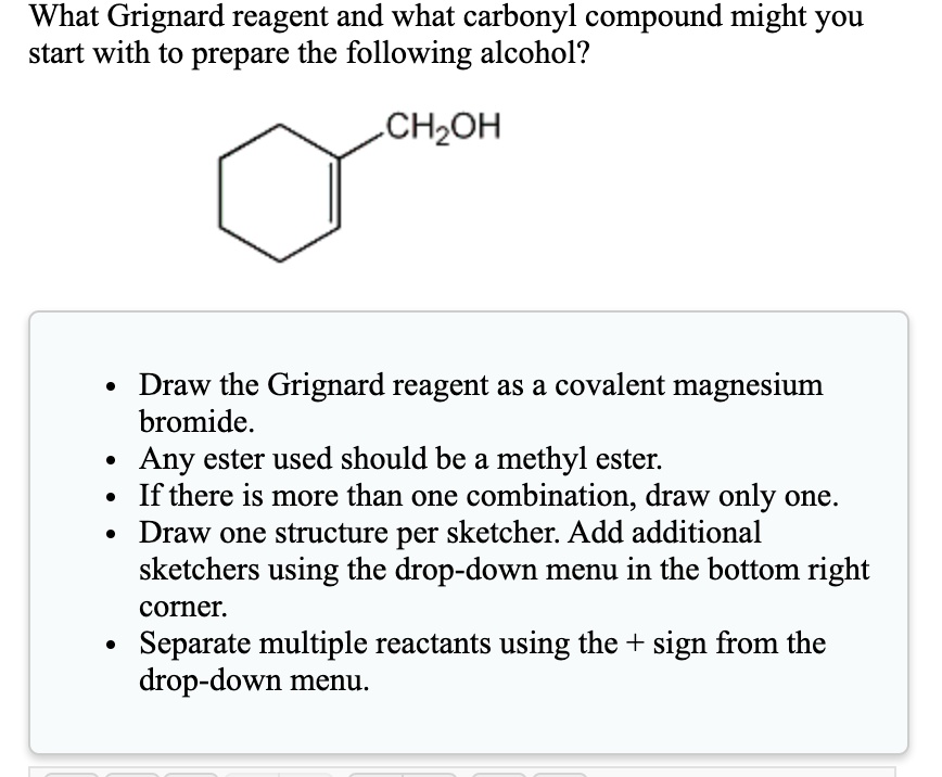 What Grignard reagent and what carbonyl compound might you start with to prepare the following alcohol?
CH2OH
Draw the Grignard reagent as a covalent magnesium bromide.
Any ester used should be a methyl ester.
If there is more than one combination, draw only one.
Draw one structure per sketcher. Add additional sketchers using the drop-down menu in the bottom right corner.
Separate multiple reactants using the + sign from the drop-down menu.