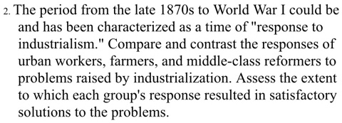 The period from the late 1870s to World War I could be and has been characterized as a time of "response to industrialism." Compare and contrast the responses of urban workers, farmers, and middle-class reformers to problems raised by industrialization. Assess the extent to which each group's response resulted in satisfactory solutions to the problems.