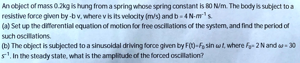 An object of mass 0.2kg is hung from a spring whose spring constant is 80 N/m. The body is subject to a resistive force given by -b v, where v is its velocity (m/s) and b = 4 N-m?¹ s.
(a) Set up the differential equation of motion for free oscillations of the system, and find the period of such oscillations.
(b) The object is subjected to a sinusoidal driving force given by F(t)=F? sin ? t, where F?= 2 N and ? = 30 s?¹. In the steady state, what is the amplitude of the forced oscillation?