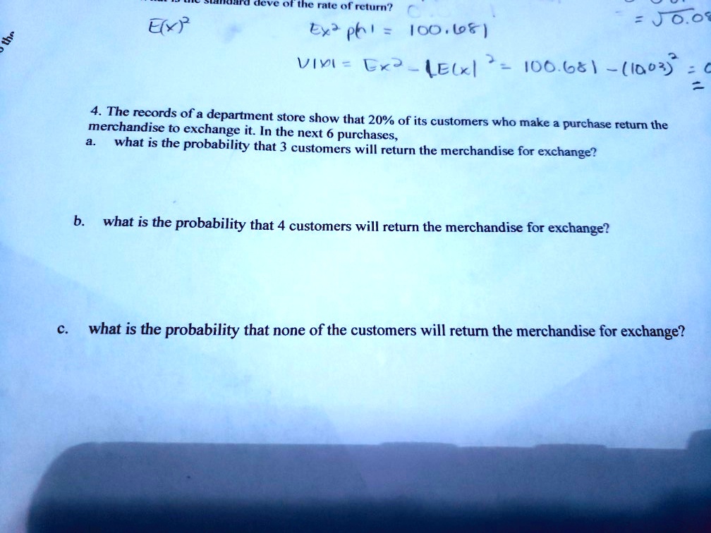 4. The records of a department store show that 20% of its customers who make a purchase return the merchandise to exchange it. In the next 6 purchases,
a. what is the probability that 3 customers will return the merchandise for exchange?

b. what is the probability that 4 customers will return the merchandise for exchange?

c. what is the probability that none of the customers will return the merchandise for exchange?