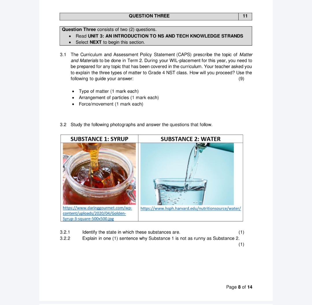 QUESTION THREE
11
Question Three consists of two (2) questions.
• Read UNIT 3: AN INTRODUCTION TO NS AND TECH KNOWLEDGE STRANDS
• Select NEXT to begin this section.
3.1 The Curriculum and Assessment Policy Statement (CAPS) prescribe the topic of Matter and Materials to be done in Term 2. During your WIL-placement for this year, you need to be prepared for any topic that has been covered in the curriculum. Your teacher asked you to explain the three types of matter to Grade 4 NST class. How will you proceed? Use the following to guide your answer:
(9)
• Type of matter (1 mark each)
• Arrangement of particles (1 mark each)
• Force/movement (1 mark each)
3.2 Study the following photographs and answer the questions that follow.
SUBSTANCE 1: SYRUP
SUBSTANCE 2: WATER
3.2.1 Identify the state in which these substances are.
(1)
3.2.2 Explain in one (1) sentence why Substance 1 is not as runny as Substance 2.
(1)