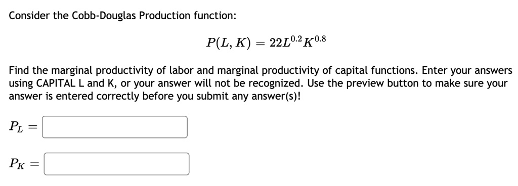 Consider the Cobb-Douglas Production function:
P(L, K) = 22L^0.2K^0.8
Find the marginal productivity of labor and marginal productivity of capital functions. Enter your answers
using CAPITAL L and K, or your answer will not be recognized. Use the preview button to make sure your
answer is entered correctly before you submit any answer(s)!
PL =
PK =