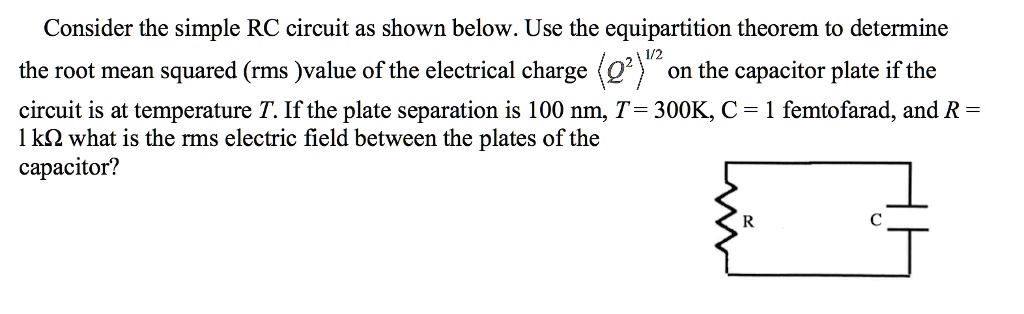 Consider the simple RC circuit as shown below. Use the equipartition theorem to determine the root mean squared (rms) value of the electrical charge ⟨ Q^2 ⟩^1/2 on the capacitor plate if the circuit is at temperature T. If the plate separation is 100 nm, T = 300K, C = 1 femtofarad, and R = 1 kΩ what is the rms electric field between the plates of the capacitor?