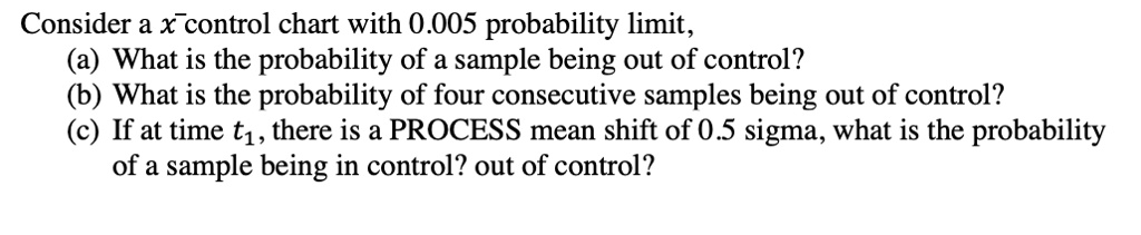 Consider a x? control chart with 0.005 probability limit,
(a) What is the probability of a sample being out of control?
(b) What is the probability of four consecutive samples being out of control?
(c) If at time t?, there is a PROCESS mean shift of 0.5 sigma, what is the probability
of a sample being in control? out of control?