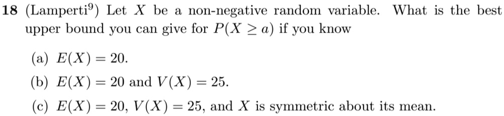 18 (Lamperti) Let X be a non-negative random variable. What is the best upper bound you can give for P(X ≥ a) if you know
(a) E(X) = 20.
(b) E(X) = 20 and V(X) = 25.
(c) E(X) = 20, V(X) = 25, and X is symmetric about its mean.