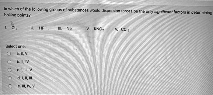 In which of the following groups of substances would dispersion forces be the only significant factors in determining boiling points?

I. Cl2 II. HF III. Ne IV. KNO2 V. CCl4

Select one:
a. II, V
b. II, IV
c. I, III, V
d. I, II, III
e. III, IV, V