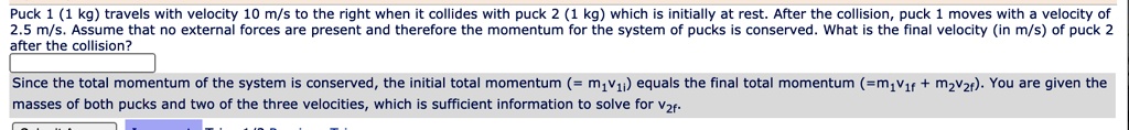 Puck 1 (1 kg) travels with velocity 10 m/s to the right when it collides with puck 2 (1 kg) which is initially at rest. After the collision, puck 1 moves with a velocity of 2.5 m/s. Assume that no external forces are present and therefore the momentum for the system of pucks is conserved. What is the final velocity (in m/s) of puck 2 after the collision?

Since the total momentum of the system is conserved, the initial total momentum (= m?v??) equals the final total momentum (=m?v?? + m?v??). You are given the masses of both pucks and two of the three velocities, which is sufficient information to solve for v??.