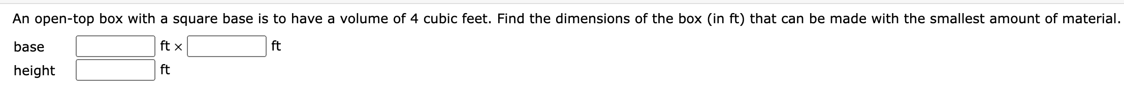 An open-top box with a square base is to have a volume of 4 cubic feet. Find the dimensions of the box (in ft) that can be made with the smallest amount of material.
base ft x ft
height ft