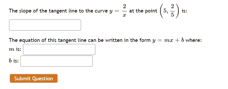 The slope of the tangent line to the curve y = frac2x at the point (5, frac25) is:

The equation of this tangent line can be written in the form y = mx + b where:
m is:
b is: