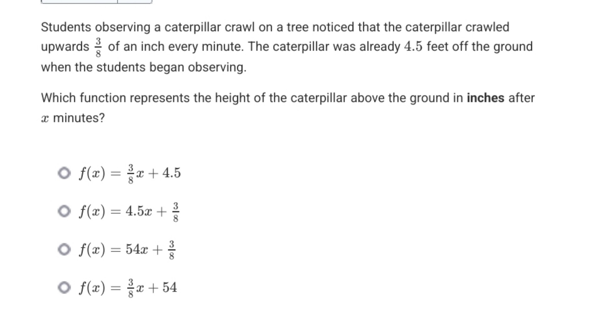 Students observing a caterpillar crawl on a tree noticed that the caterpillar crawled upwards ( frac38 ) of an inch every minute. The caterpillar was already 4.5 feet off the ground when the students began observing.

Which function represents the height of the caterpillar above the ground in inches after ( x ) minutes?
( f(x)=frac38 x+4.5 )
( f(x)=4.5 x+frac38 )
( f(x)=54 x+frac38 )
( f(x)=frac38 x+54 )