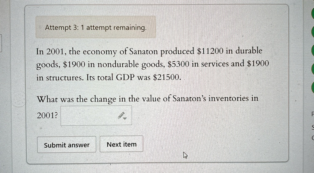 Attempt 3: 1 attempt remaining.
In 2001, the economy of Sanaton produced 11200 in durable
goods,1900 in nondurable goods, 5300 in services and1900
in structures. Its total GDP was 21500.
What was the change in the value of Sanaton's inventories in
2001?