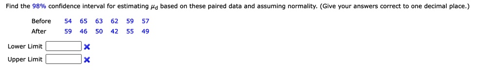 Find the 98% confidence interval for estimating $\mud$ based on these paired data and assuming normality. (Give your answers correct to one decimal place.)
Before
54 65 63 62 59 57
After
59 46 50 42 55 49
Lower Limit
Upper Limit