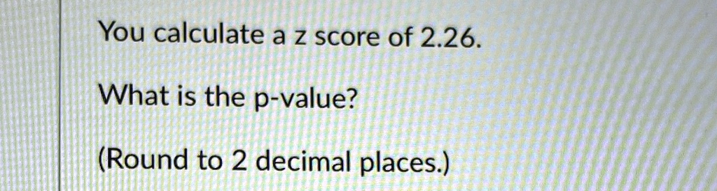 You calculate a z score of 2.26.
What is the p-value?
(Round to 2 decimal places.)