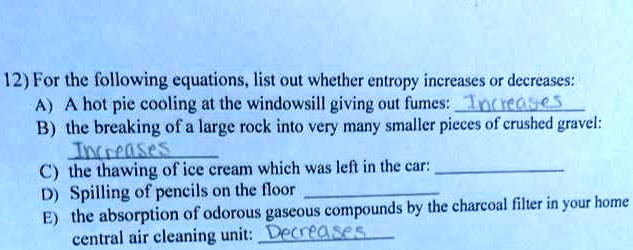 12) For the following equations, list out whether entropy increases or decreases:
A) A hot pie cooling at the windowsill giving out fumes: Increases
B) the breaking of a large rock into very many smaller pieces of crushed gravel:
Increases
C) the thawing of ice cream which was left in the car:
D) Spilling of pencils on the floor
E) the absorption of odorous gaseous compounds by the charcoal filter in your home
central air cleaning unit: Decreases