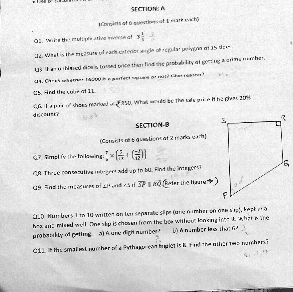 • Use of
SECTION: A
(Consists of 6 questions of 1 mark each)
Q1. Write the multiplicative inverse of (1)/(3) (1)/(3) 
Q2. What is the measure of each exterior angle of regular polygon of 15 sides.
Q3. If an unbiased dice is tossed once then find the probability of getting a prime number.
Q4. Check whether 16000 is a perfect square or not? Give reason?
Q5. Find the cube of 11.
Q6. If a pair of shoes marked at ?850. What would be the sale price if he gives 20%
discount?
SECTION-B
(Consists of 6 questions of 2 marks each)
Q7. Simplify the following: (7)/(5)×[5 + ((-3)/(12))]
Q8. Three consecutive integers add up to 60. Find the integers?
Q9. Find the measures of ∠ P and ∠ S if SP || RQ (Refer the figure.)
Q10. Numbers 1 to 10 written on ten separate slips (one number on one slip), kept in a
box and mixed well. One slip is chosen from the box without looking into it. What is the
probability of getting: a) A one digit number?
b) A number less that 6?
Q11. If the smallest number of a Pythagorean triplet is 8. Find the other two numbers?