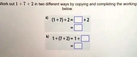 Work out 1 + 7 + 2 in two different ways by copying and completing the working below.
a) (1 + 7) + 2 =  + 2
= 
b) 1 + (7 + 2) = 1 + 
=