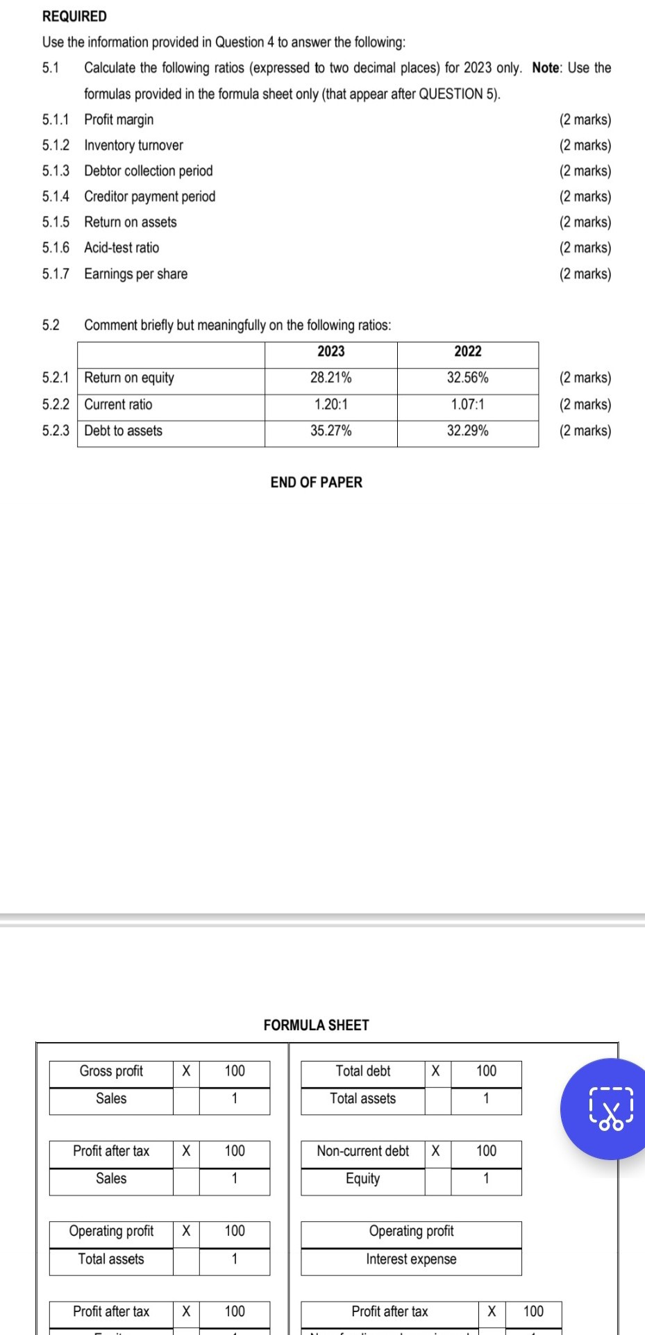 REQUIRED
Use the information provided in Question 4 to answer the following:
5.1 Calculate the following ratios (expressed to two decimal places) for 2023 only. Note: Use the formulas provided in the formula sheet only (that appear after QUESTION 5).
5.1.1 Profit margin
5.1.2 Inventory turnover
5.1.3 Debtor collection period
5.1.4 Creditor payment period
5.1.5 Return on assets
5.1.6 Acid-test ratio
5.1.7 Earnings per share
(2 marks)
(2 marks)
(2 marks)
(2 marks)
(2 marks)
(2 marks)
(2 marks)
5.2 Comment briefly but meaningfully on the following ratios:
egintabularl|l|c|c|
cline  2 - 4          ( mathbf2 0 2 3 )     ( mathbf2 0 2 2 ) cline  2 - 4  5.2 .1     Return on equity     ( 28.21 % ) & ( 32.56 % ) \
cline  2 - 4  5.2 .2     Current ratio     ( 1.20: 1 )     ( 1.07: 1 ) cline  2 - 4  5.2 .3     Debt to assets     ( 35.27 % ) & ( 32.29 % ) \
cline  2 - 4             
endtabular
(2 marks)
(2 marks)
(2 marks)
END OF PAPER
FORMULA SHEET
egintabular|c|c|c|
hline Gross profit     ( mathrmX )     100 hline Sales         1 hline
endtabular
egintabular|c|c|c|
hline Profit after tax     X     100 hline Sales         1 hline
endtabular
egintabular|c|c|c|
hline Operating profit     ( mathrmX )     100 hline Total assets         1 hline
endtabular

Profit after tax
Profit after tax
100
egintabular|c|c|c|
hline Total debt     ( mathrmX )     100 hline Total assets         1 hline
endtabular
egintabular|c|c|c|
hline Non-current debt     ( mathrmX )     ( mathbf1 0 0 ) hline Equity         1 hline
endtabular

Operating profit
Interest expense
egintabular|c|c|c|
hline Profit after tax     ( X )     100 hline
endtabular