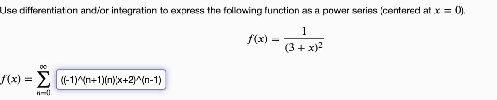 Use differentiation and/or integration to express the following function as a power series (centered at x = 0).

f(x) = 1 / (3 + x)^2

f(x) = sumn=0^infinity ((-1)^(n+1)(n)(x+2)^(n-1))