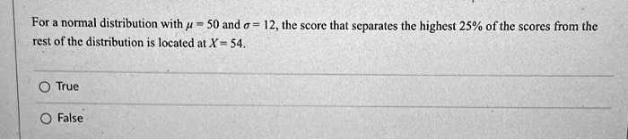 For a normal distribution with ? = 50 and ? = 12, the score that separates the highest 25% of the scores from the rest of the distribution is located at X = 54.

True
False
