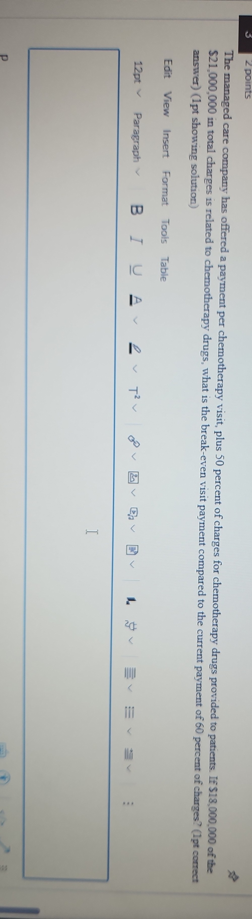 The managed care company has offered a payment per chemotherapy visit, plus 50 percent of charges for chemotherapy drugs provided to patients. If 18,000,000 of the21,000,000 in total charges is related to chemotherapy drugs, what is the break-even visit payment compared to the current payment of 60 percent of charges? (1pt correct answer) (1pt showing solution)