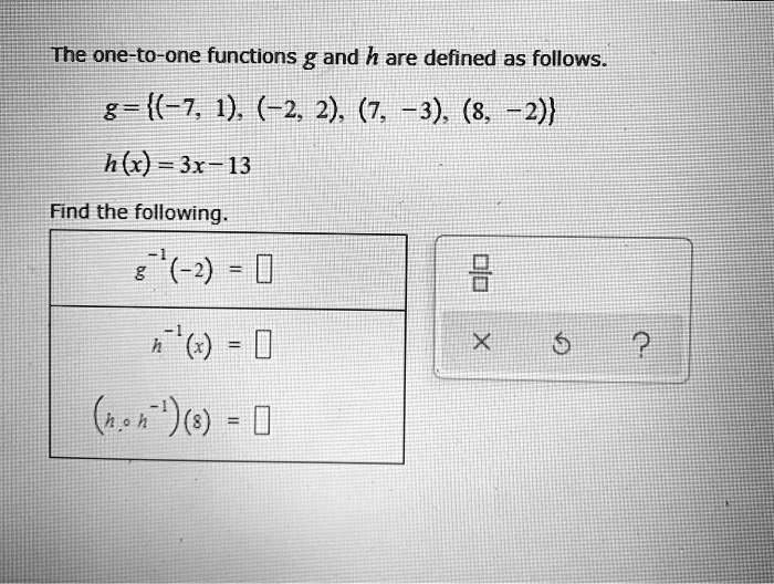 The one-to-one functions g and h are defined as follows.
g = (-7, 1), (-2, 2), (7, -3), (8, -2)
h(x) = 3x - 13
Find the following.
g^-1(-2) =
h^-1(x) =
(h ? h^-1)(8) =