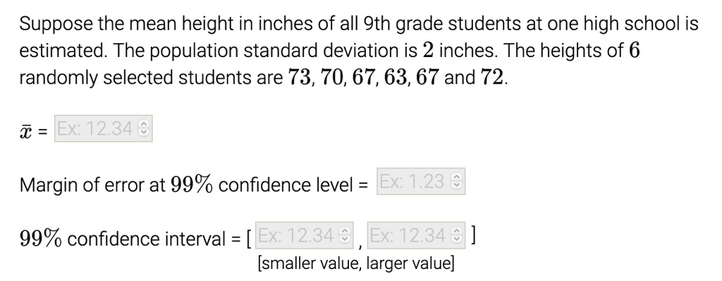 Suppose the mean height in inches of all 9th grade students at one high school is estimated. The population standard deviation is 2 inches. The heights of 6 randomly selected students are 73, 70, 67, 63, 67 and 72.

x? =

Margin of error at 99% confidence level =

99% confidence interval = [ , ]
[smaller value, larger value]
