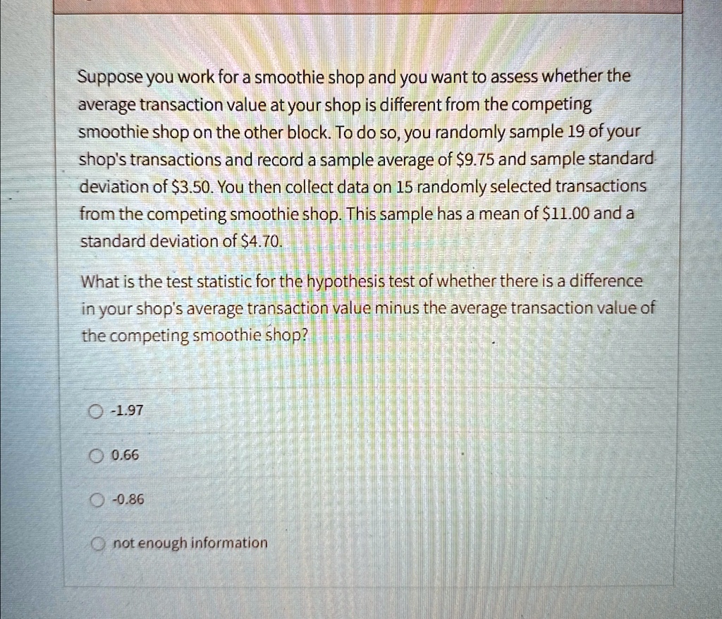 Suppose you work for a smoothie shop and you want to assess whether the
average transaction value at your shop is different from the competing
smoothie shop on the other block. To do so, you randomly sample 19 of your
shop's transactions and record a sample average of 9.75 and sample standard
deviation of3.50. You then collect data on 15 randomly selected transactions
from the competing smoothie shop. This sample has a mean of 11.00 and a
standard deviation of4.70.
What is the test statistic for the hypothesis test of whether there is a difference
in your shop's average transaction value minus the average transaction value of
the competing smoothie shop?
O -1.97
O 0.66
O -0.86
not enough information