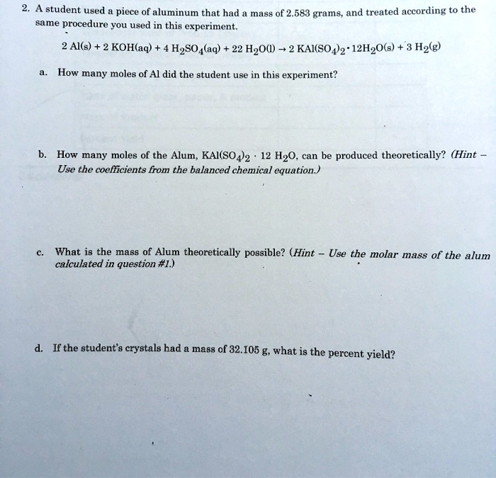 2. A student used a piece of aluminum that had a mass of 2.583 grams, and treated according to the same procedure you used in this experiment.
2 Al(s) + 2 KOH(aq) + 4 H2SO4(aq) + 22 H2O(l) ? 2 KAl(SO4)2 · 12H2O(s) + 3 H2(g)
a. How many moles of Al did the student use in this experiment?
b. How many moles of the Alum, KAl(SO4)2 · 12 H2O, can be produced theoretically? (Hint – Use the coefficients from the balanced chemical equation.)
c. What is the mass of Alum theoretically possible? (Hint – Use the molar mass of the alum calculated in question #1.)
d. If the student’s crystals had a mass of 32.105 g, what is the percent yield?