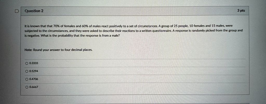 Question 2
3 pts
It is known that that 70% of females and 60% of males react positively to a set of circumstances. A group of 25 people, 10 females and 15 males, were
subjected to the circumstances, and they were asked to describe their reactions to a written questionnaire. A response is randomly picked from the group and
is negative. What is the probability that the response is from a male?
Note: Round your answer to four decimal places.
? 0.3333
? 0.5294
? 0.4706
? 0.6667