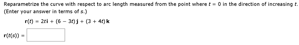 Reparametrize the curve with respect to arc length measured from the point where t = 0 in the direction of increasing t.
(Enter your answer in terms of s.)
r(t) = 2ti + (6 - 3t)j + (3 + 4t)k
r(t(s)) =