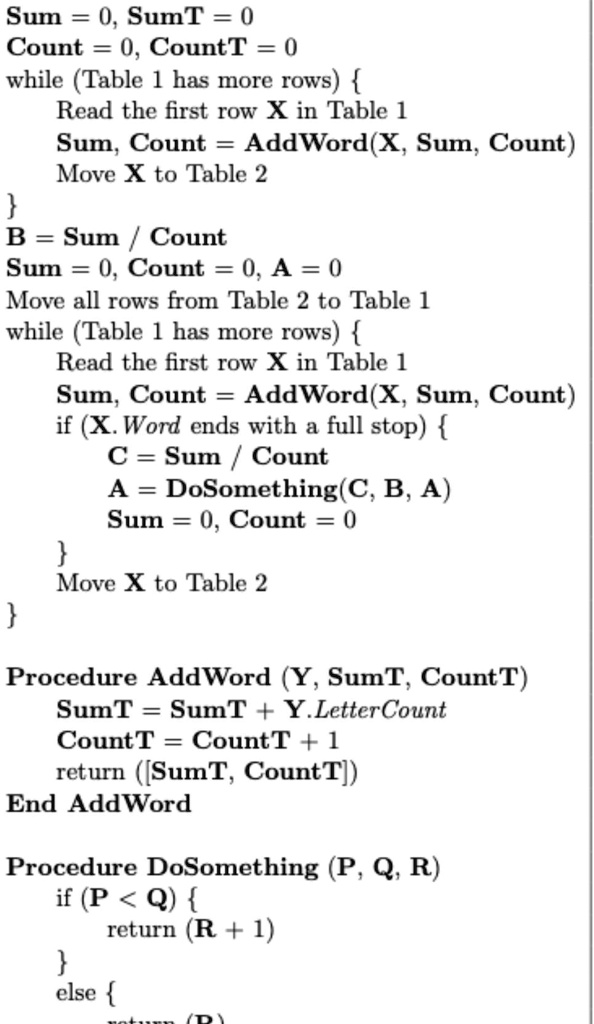 Sum = 0, SumT = 0
Count = 0, CountT = 0
while (Table 1 has more rows) 
Read the first row X in Table 1
Sum, Count = AddWord(X, Sum, Count)
Move X to Table 2

B = Sum / Count
Sum = 0, Count = 0, A = 0
Move all rows from Table 2 to Table 1
while (Table 1 has more rows) 
Read the first row X in Table 1
Sum, Count = AddWord(X, Sum, Count)
if (X. Word ends with a full stop) 
C = Sum / Count
A = DoSomething(C, B, A)
Sum = 0, Count = 0
Move X to Table 2


Procedure AddWord (Y, SumT, CountT)
SumT = SumT + Y. Letter Count
CountT = CountT + 1
return ([SumT, CountT])
End AddWord
Procedure DoSomething (P, Q, R)
if (P < Q) 
return (R + 1)

else 
