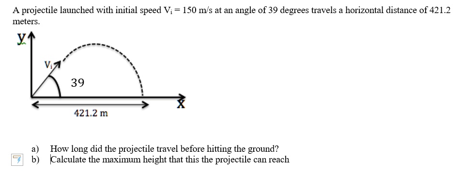 A projectile launched with initial speed Vi = 150 m/s at an angle of 39 degrees travels a horizontal distance of 421.2 meters.
a) How long did the projectile travel before hitting the ground?
b) Calculate the maximum height that this the projectile can reach
