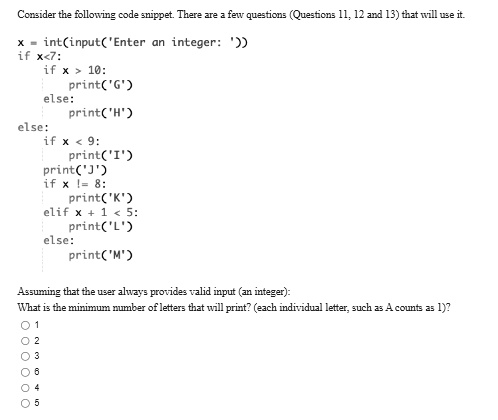 Consider the following code snippet. There are a few questions (Questions 11, 12 and 13) that will use it.
x = int(input('Enter an integer: '))
if x<7:
	if x > 10:
		print('G')
	else:
		print('H')
else:
	if x < 9:
		print('I')
		print('J')
	if x != 8:
		print('K')
	elif x + 1 < 5:
		print('L')
	else:
		print('M')
Assuming that the user always provides valid input (an integer):
What is the minimum number of letters that will print? (each individual letter, such as A counts as 1)?
0 1
0 2
0 3
0 4
0 5