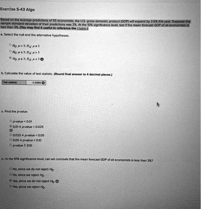 Based on the average predictions of 55 economists, the U.S. gross domestic product (GDP) will expand by 2.6% this year. Suppose the sample standard deviation of their predictions was 2%. At the 10% significance level, test if the mean forecast GDP of all economists is less than 3%. (You may find it useful to reference the t table.)

a. Select the null and the alternative hypotheses.
H0: ? = 3; HA: ? ? 3
H0: ? ? 3; HA: ? > 3
H0: ? ? 3; HA: ? < 3

b. Calculate the value of test statistic. (Round final answer to 4 decimal places.)
Test statistic: -0.9888

c. Find the p-value.
p-value < 0.01
0.01 ? p-value < 0.025
0.025 ? p-value < 0.05
0.05 ? p-value < 0.10
p-value ? 0.10

d. At the 10% significance level, can we conclude that the mean forecast GDP of all economists is less than 3%?
No, since we do not reject H0.
No, since we reject H0.
Yes, since we do not reject H0.
Yes, since we reject H0.