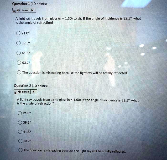 Question 1 (10 points)
A light ray travels from glass (n = 1.50) to air. If the angle of incidence is 32.5°, what is the angle of refraction?
21.0°
39.5°
41.8°
53.7°
The question is misleading because the light ray will be totally reflected.
Question 2 (10 points)
A light ray travels from air to glass (n = 1.50). If the angle of incidence is 32.5°, what is the angle of refraction?
21.0°
39.5°
41.8°
53.7°
The question is misleading because the light ray will be totally reflected.