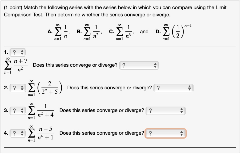 Match the following series with the series below in which you can compare using the Limit Comparison Test. Then determine whether the series converge or diverge.
A. ? n=1 to ? 1/n, B. ? n=1 to ? 1/n^2, C. ? n=1 to ? 1/n^3, and D. ? n=1 to ? (1/2)^(n-1)
1. ? n=1 to ? (n + 7)/n^2 Does this series converge or diverge?
2. ? n=1 to ? (2/(2^n + 5)) Does this series converge or diverge?
3. ? n=1 to ? 1/(n^2 + 4) Does this series converge or diverge?
4. ? n=1 to ? (n - 5)/(n^4 + 1) Does this series converge or diverge?
