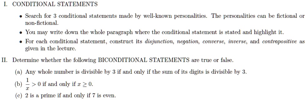 I. CONDITIONAL STATEMENTS
• Search for 3 conditional statements made by well-known personalities. The personalities can be fictional or
non-fictional.
• You may write down the whole paragraph where the conditional statement is stated and highlight it.
• For each conditional statement, construct its disjunction, negation, converse, inverse, and contrapositive as
given in the lecture.
II. Determine whether the following BICONDITIONAL STATEMENTS are true or false.
(a) Any whole number is divisible by 3 if and only if the sum of its digits is divisible by 3.
(b) frac1x > 0 if and only if x ? 0.
(c) 2 is a prime if and only if 7 is even.